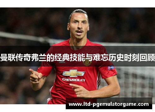 曼联传奇弗兰的经典技能与难忘历史时刻回顾