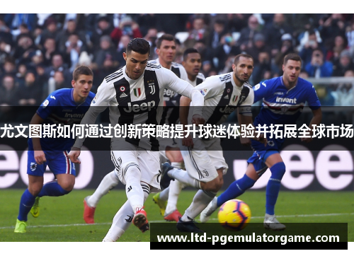尤文图斯如何通过创新策略提升球迷体验并拓展全球市场