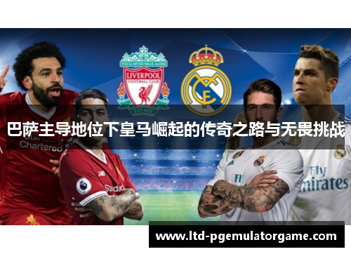 巴萨主导地位下皇马崛起的传奇之路与无畏挑战