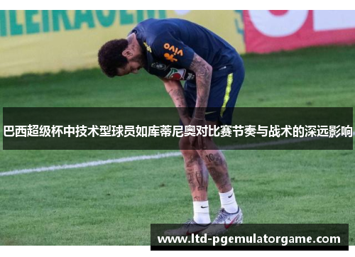 巴西超级杯中技术型球员如库蒂尼奥对比赛节奏与战术的深远影响