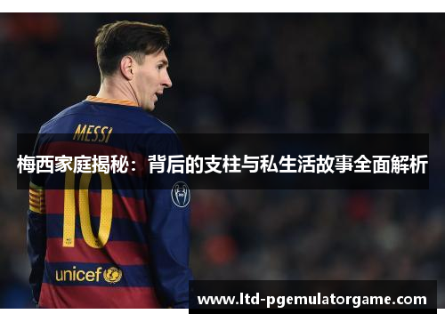 梅西家庭揭秘：背后的支柱与私生活故事全面解析