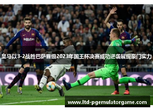皇马以3-2战胜巴萨晋级2023年国王杯决赛成功逆袭展现豪门实力