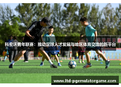 科索沃青年联赛：推动足球人才发展与地区体育交流的新平台