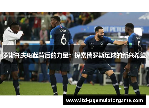 罗斯托夫崛起背后的力量：探索俄罗斯足球的新兴希望