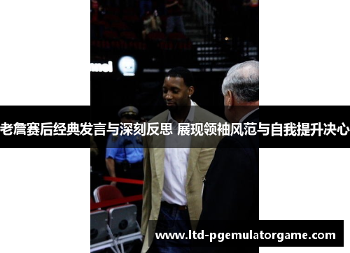 老詹赛后经典发言与深刻反思 展现领袖风范与自我提升决心